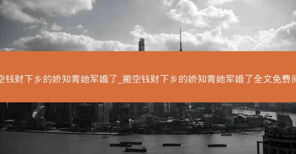 搬空钱财下乡的娇知青她军婚了_搬空钱财下乡的娇知青她军婚了全文免费阅读