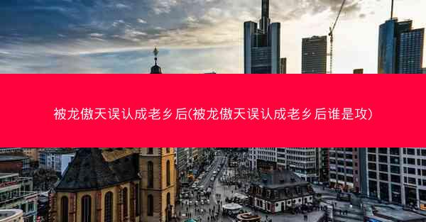 被龙傲天误认成老乡后(被龙傲天误认成老乡后谁是攻) 被龙傲天误认成老乡后(被龙傲天误认成老乡后谁是攻)