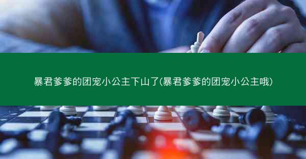 暴君爹爹的团宠小公主下山了(暴君爹爹的团宠小公主哦)