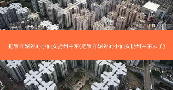 把崇洋媚外的小仙女扔到中东(把崇洋媚外的小仙女扔到中东去了)