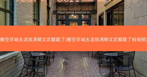 搬空京城去流放满朝文武都跪了(搬空京城去流放满朝文武都跪了短视频)