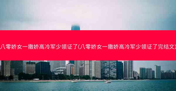 八零娇女一撒娇高冷军少领证了(八零娇女一撒娇高冷军少领证了完结文)