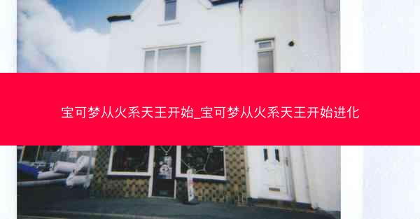 宝可梦从火系天王开始_宝可梦从火系天王开始进化