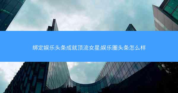 绑定娱乐头条成就顶流女星;娱乐圈头条怎么样