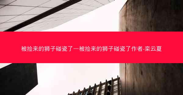 被捡来的狮子碰瓷了—被捡来的狮子碰瓷了作者-栾云夏