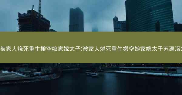 被家人烧死重生搬空娘家嫁太子(被家人烧死重生搬空娘家嫁太子苏离洛)