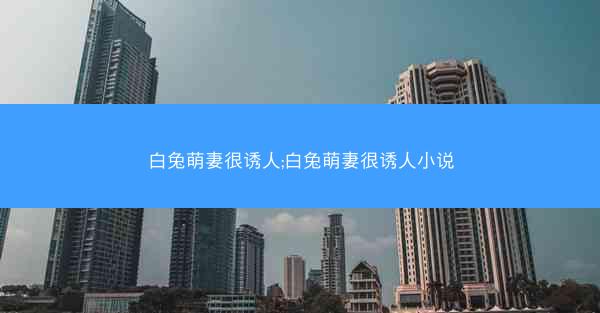 白兔萌妻很诱人;白兔萌妻很诱人小说