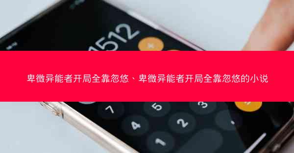 卑微异能者开局全靠忽悠、卑微异能者开局全靠忽悠的小说 卑微异能者开局全靠忽悠、卑微异能者开局全靠忽悠的小说
