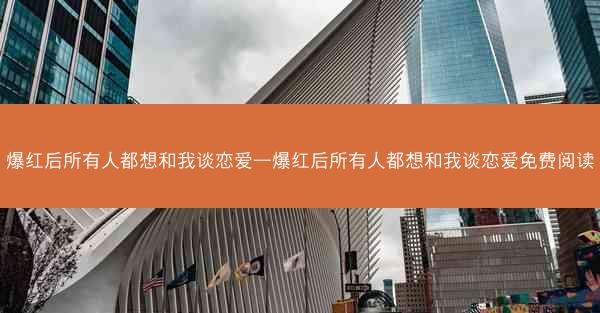 爆红后所有人都想和我谈恋爱—爆红后所有人都想和我谈恋爱免费阅读