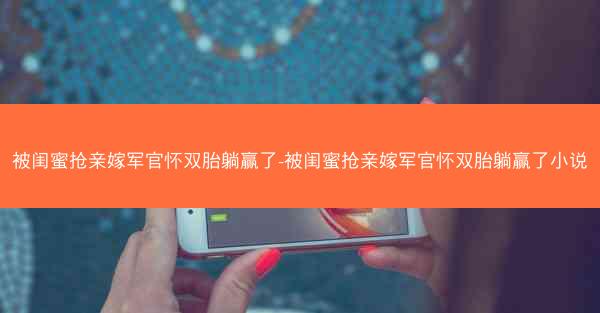 被闺蜜抢亲嫁军官怀双胎躺赢了-被闺蜜抢亲嫁军官怀双胎躺赢了小说
