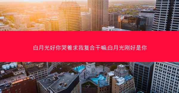 白月光好你哭着求我复合干嘛;白月光刚好是你