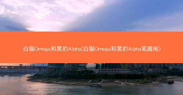 白猫Omega和黑豹Alpha(白猫Omega和黑豹Alpha笔趣阁)