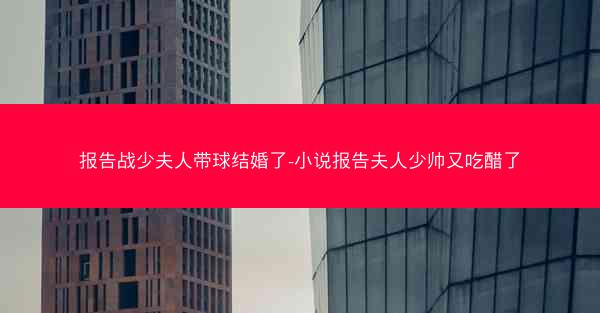 报告战少夫人带球结婚了-小说报告夫人少帅又吃醋了