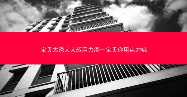 宝贝太诱人大叔用力疼—宝贝你用点力嘛 宝贝太诱人大叔用力疼—宝贝你用点力嘛