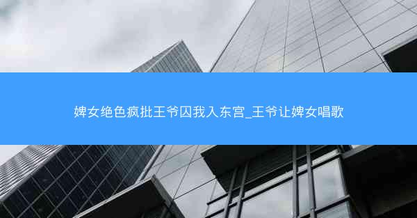 婢女绝色疯批王爷囚我入东宫_王爷让婢女唱歌