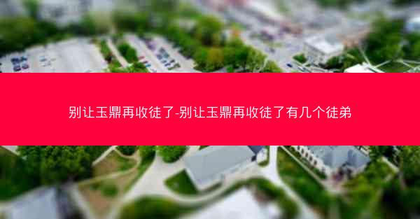 别让玉鼎再收徒了-别让玉鼎再收徒了有几个徒弟