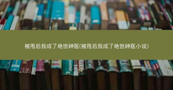 被甩后我成了绝世神医(被甩后我成了绝世神医小说)