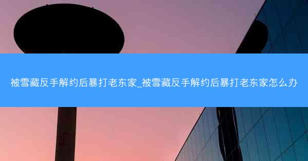 被雪藏反手解约后暴打老东家_被雪藏反手解约后暴打老东家怎么办