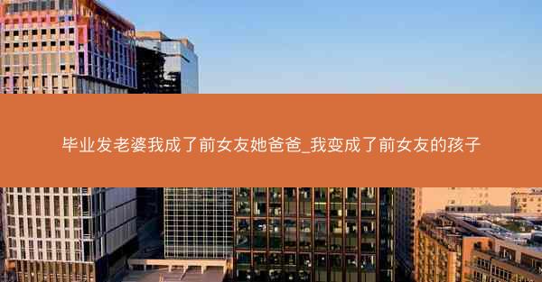 毕业发老婆我成了前女友她爸爸_我变成了前女友的孩子