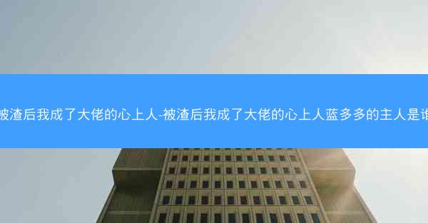被渣后我成了大佬的心上人-被渣后我成了大佬的心上人蓝多多的主人是谁 被渣后我成了大佬的心上人-被渣后我成了大佬的心上人蓝多多的主人是谁