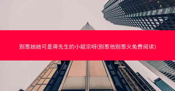 别惹她她可是蒋先生的小祖宗呀(别惹他别惹火免费阅读)