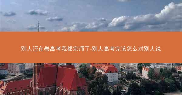 别人还在卷高考我都宗师了-别人高考完该怎么对别人说 别人还在卷高考我都宗师了-别人高考完该怎么对别人说