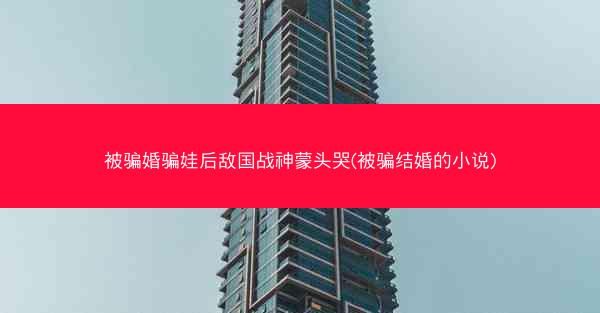 被骗婚骗娃后敌国战神蒙头哭(被骗结婚的小说) 被骗婚骗娃后敌国战神蒙头哭(被骗结婚的小说)
