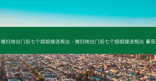被扫地出门后七个姐姐接连叛出、被扫地出门后七个姐姐接连叛出 番茄 被扫地出门后七个姐姐接连叛出、被扫地出门后七个姐姐接连叛出 番茄