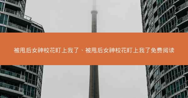 被甩后女神校花盯上我了、被甩后女神校花盯上我了免费阅读
