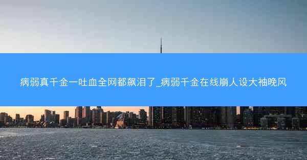 病弱真千金一吐血全网都飙泪了_病弱千金在线崩人设大袖晚风