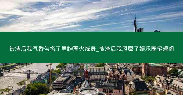 被渣后我气昏勾搭了男神惹火烧身_被渣后我风靡了娱乐圈笔趣阁