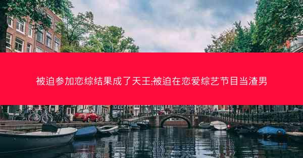 被迫参加恋综结果成了天王;被迫在恋爱综艺节目当渣男
