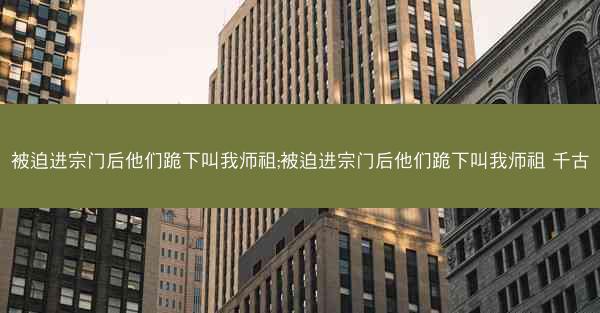 被迫进宗门后他们跪下叫我师祖;被迫进宗门后他们跪下叫我师祖 千古