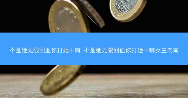 不是她无限回血你打她干嘛_不是她无限回血你打她干嘛女主向南