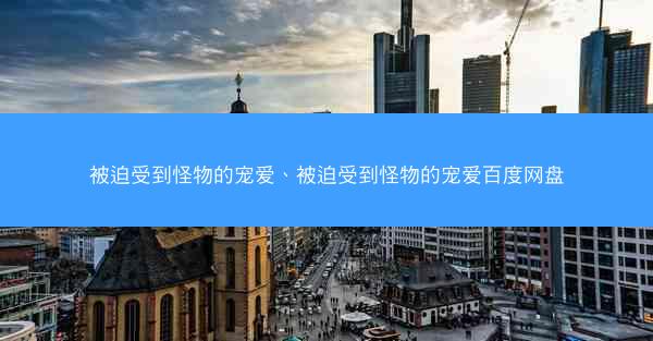 被迫受到怪物的宠爱、被迫受到怪物的宠爱百度网盘