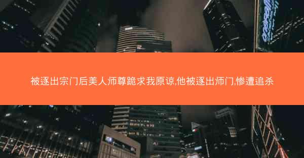 被逐出宗门后美人师尊跪求我原谅,他被逐出师门,惨遭追杀