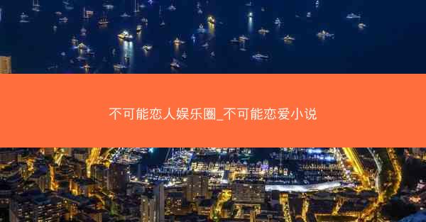 不可能恋人娱乐圈_不可能恋爱小说