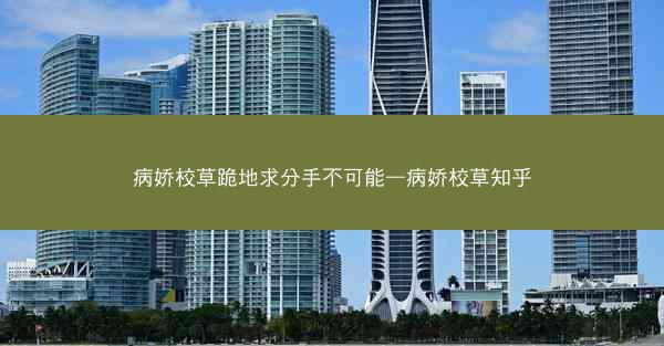 病娇校草跪地求分手不可能—病娇校草知乎