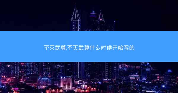 不灭武尊,不灭武尊什么时候开始写的