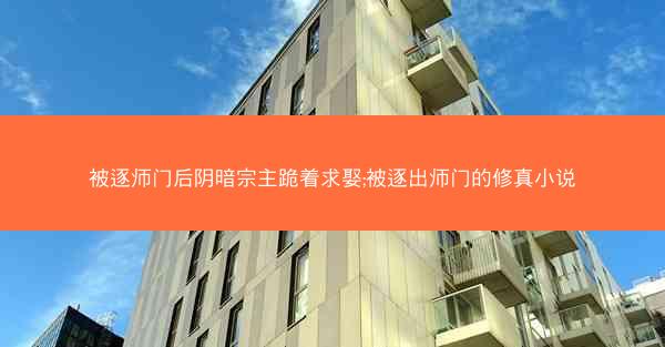 被逐师门后阴暗宗主跪着求娶;被逐出师门的修真小说