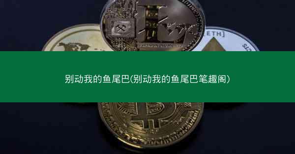 别动我的鱼尾巴(别动我的鱼尾巴笔趣阁)
