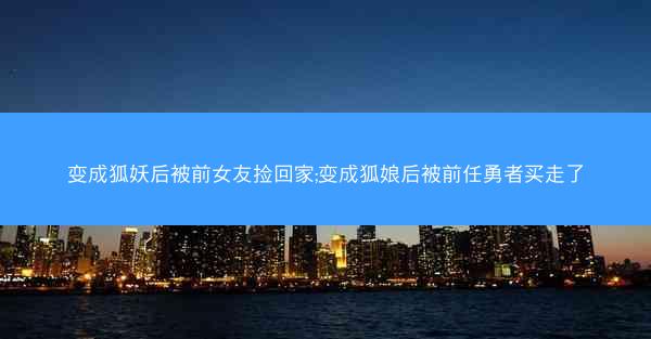 变成狐妖后被前女友捡回家;变成狐娘后被前任勇者买走了