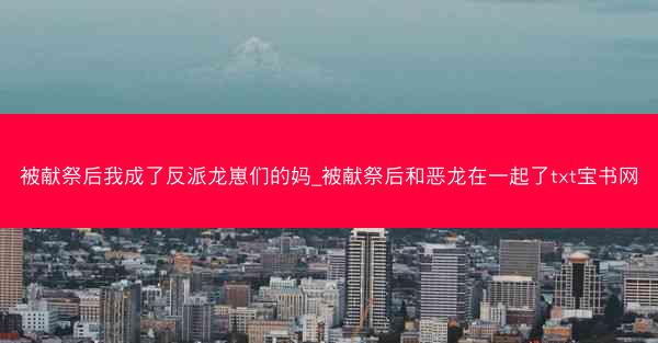 被献祭后我成了反派龙崽们的妈_被献祭后和恶龙在一起了txt宝书网