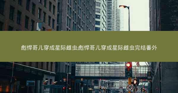 彪悍哥儿穿成星际雌虫;彪悍哥儿穿成星际雌虫完结番外 彪悍哥儿穿成星际雌虫;彪悍哥儿穿成星际雌虫完结番外