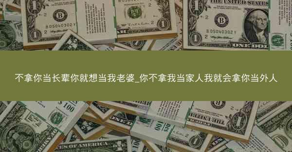 不拿你当长辈你就想当我老婆_你不拿我当家人我就会拿你当外人
