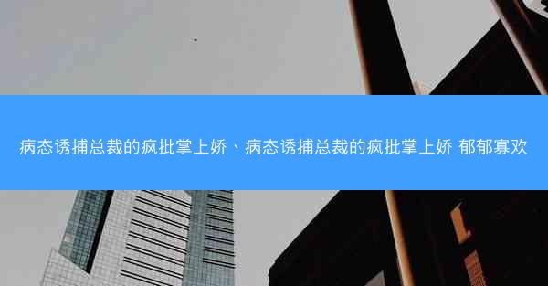 病态诱捕总裁的疯批掌上娇、病态诱捕总裁的疯批掌上娇 郁郁寡欢