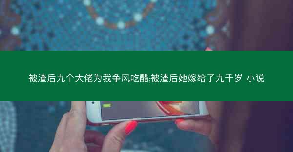 被渣后九个大佬为我争风吃醋;被渣后她嫁给了九千岁 小说