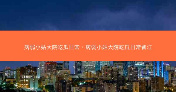 病弱小姑大院吃瓜日常、病弱小姑大院吃瓜日常晋江 病弱小姑大院吃瓜日常、病弱小姑大院吃瓜日常晋江