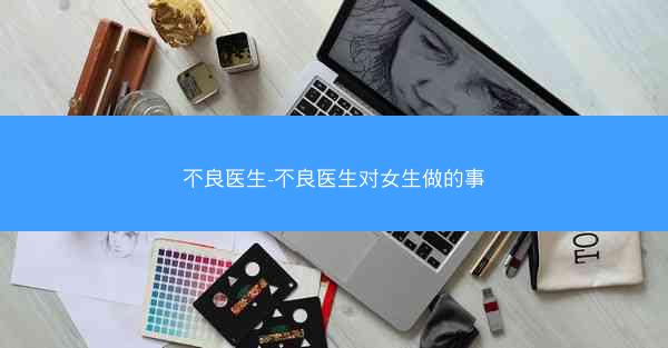 不良医生-不良医生对女生做的事 不良医生-不良医生对女生做的事