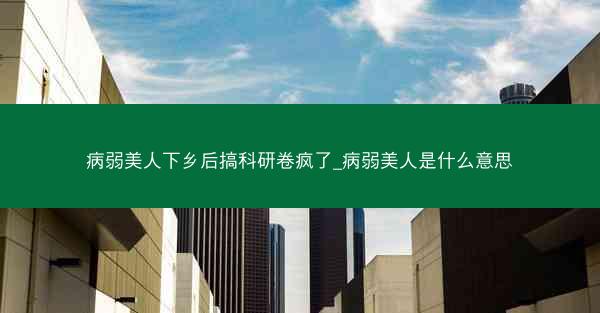 病弱美人下乡后搞科研卷疯了_病弱美人是什么意思 病弱美人下乡后搞科研卷疯了_病弱美人是什么意思
